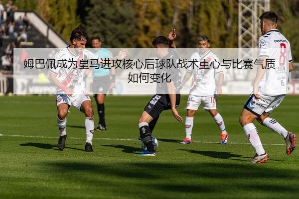 姆巴佩成为皇马进攻核心后球队战术重心与比赛气质如何变化